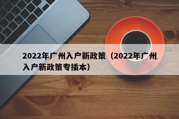 2022年广州入户新政策（2022年广州入户新政策专插本）