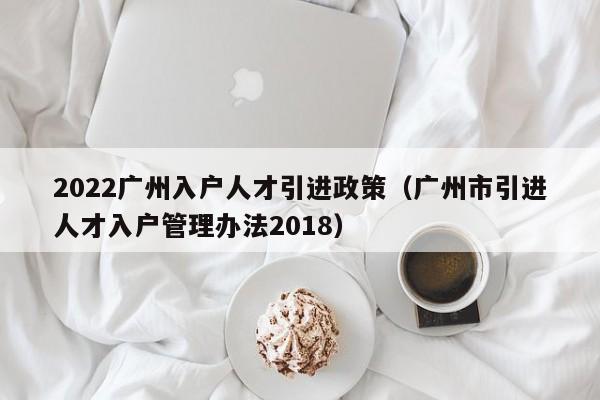 2022广州入户人才引进政策（广州市引进人才入户管理办法2018）