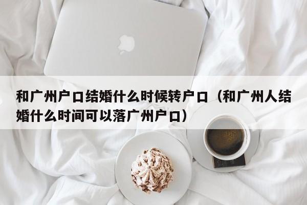 和广州户口结婚什么时候转户口（和广州人结婚什么时间可以落广州户口）