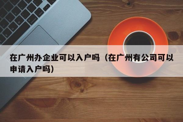 在广州办企业可以入户吗（在广州有公司可以申请入户吗）