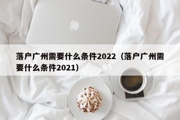 落户广州需要什么条件2022（落户广州需要什么条件2021）