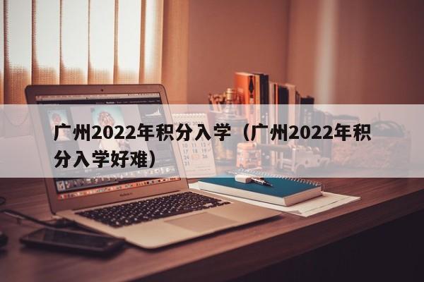 广州2022年积分入学（广州2022年积分入学好难）