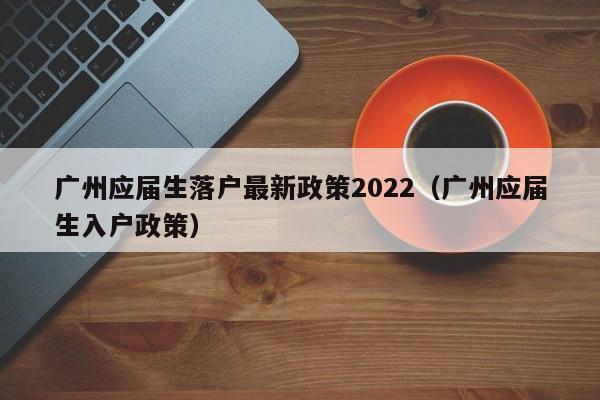 广州应届生落户最新政策2022（广州应届生入户政策）