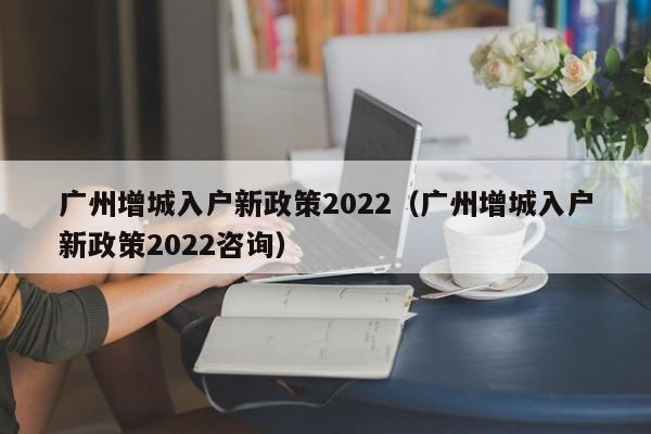 广州增城入户新政策2022（广州增城入户新政策2022咨询）