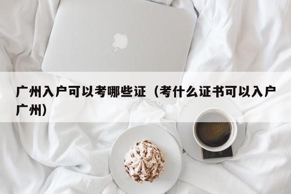 广州入户可以考哪些证（考什么证书可以入户广州）