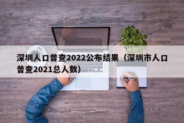 深圳人口普查2022公布结果（深圳市人口普查2021总人数）