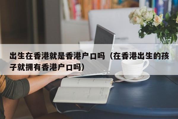 出生在香港就是香港户口吗（在香港出生的孩子就拥有香港户口吗）