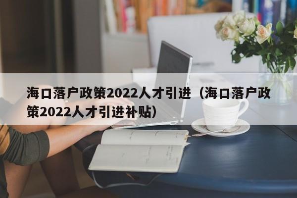 海口落户政策2022人才引进（海口落户政策2022人才引进补贴）