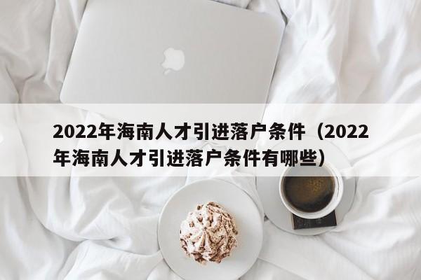 2022年海南人才引进落户条件（2022年海南人才引进落户条件有哪些）