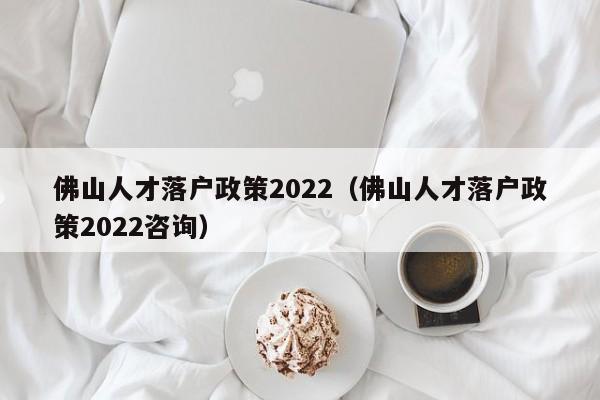 佛山人才落户政策2022（佛山人才落户政策2022咨询）