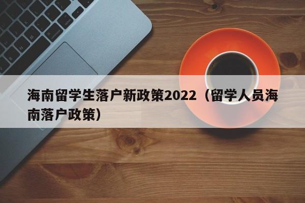 海南留学生落户新政策2022（留学人员海南落户政策）