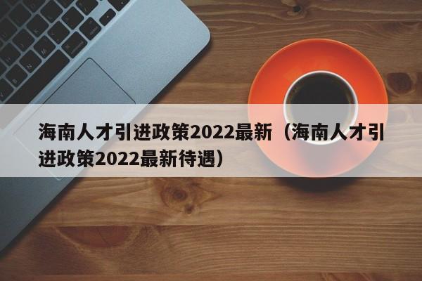 海南人才引进政策2022最新（海南人才引进政策2022最新待遇）