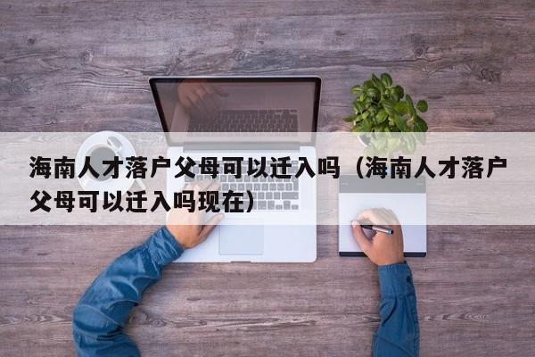 海南人才落户父母可以迁入吗（海南人才落户父母可以迁入吗现在）