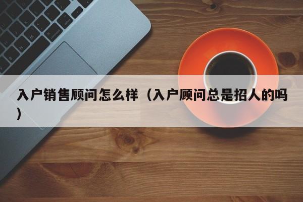 入户销售顾问怎么样（入户顾问总是招人的吗）