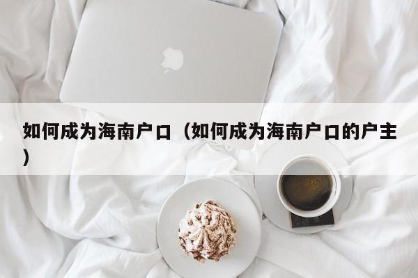 如何成为海南户口（如何成为海南户口的户主）