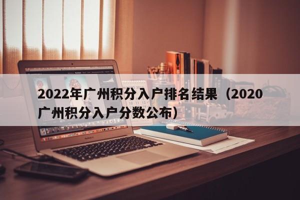 2022年广州积分入户排名结果（2020广州积分入户分数公布）