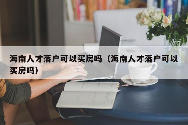 海南人才落户可以买房吗（海南人才落户可以买房吗）