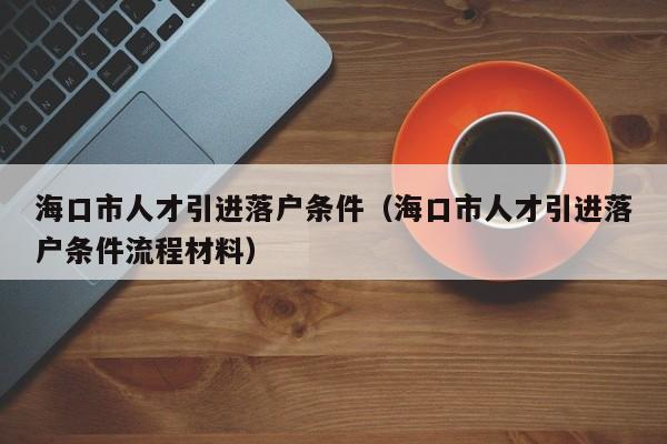 海口市人才引进落户条件（海口市人才引进落户条件流程材料）