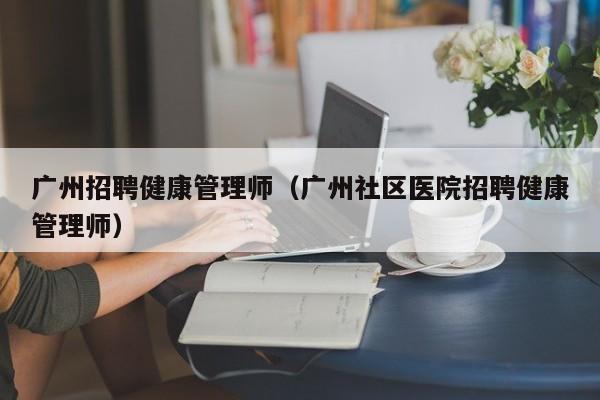 广州招聘健康管理师（广州社区医院招聘健康管理师）