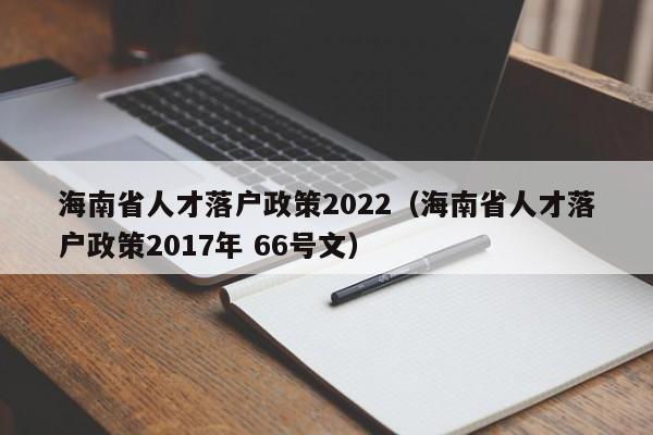 海南省人才落户政策2022（海南省人才落户政策2017年 66号文）