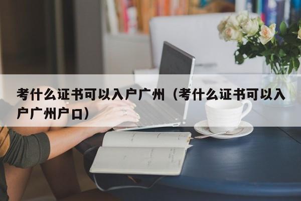 考什么证书可以入户广州（考什么证书可以入户广州户口）