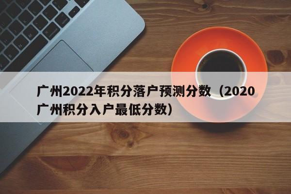 广州2022年积分落户预测分数（2020广州积分入户最低分数）