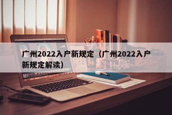 广州2022入户新规定（广州2022入户新规定解读）