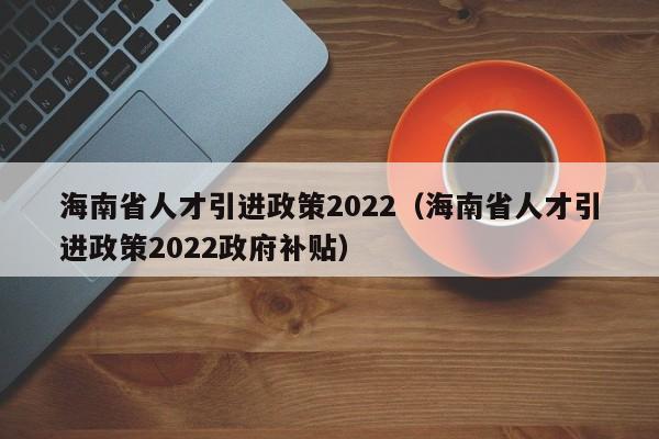 海南省人才引进政策2022（海南省人才引进政策2022政府补贴）