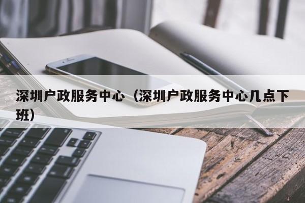 深圳户政服务中心（深圳户政服务中心几点下班）