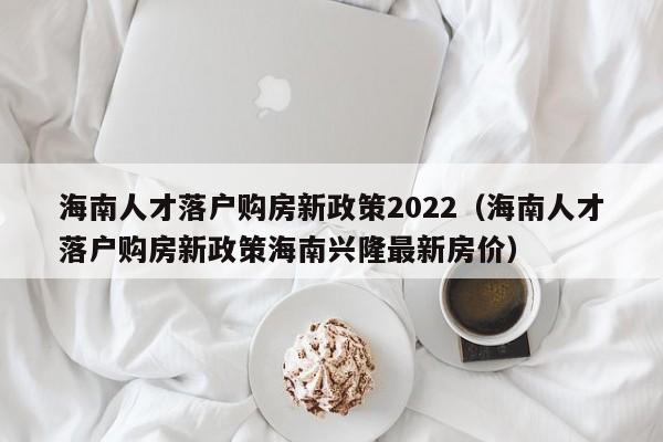 海南人才落户购房新政策2022（海南人才落户购房新政策海南兴隆最新房价）