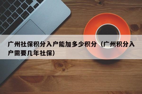 广州社保积分入户能加多少积分（广州积分入户需要几年社保）