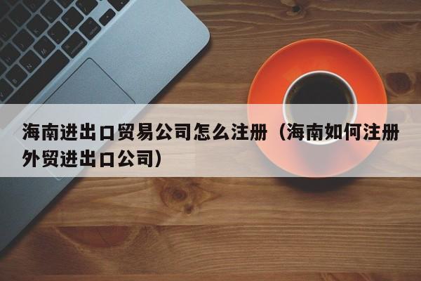 海南进出口贸易公司怎么注册（海南如何注册外贸进出口公司）