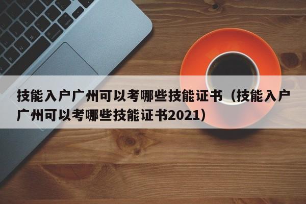 技能入户广州可以考哪些技能证书（技能入户广州可以考哪些技能证书2021）