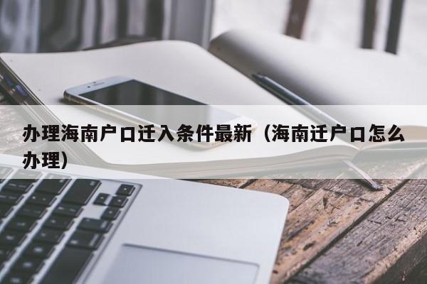 办理海南户口迁入条件最新（海南迁户口怎么办理）