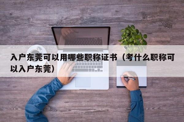 入户东莞可以用哪些职称证书（考什么职称可以入户东莞）