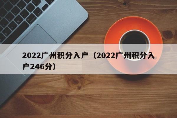 2022广州积分入户（2022广州积分入户246分）