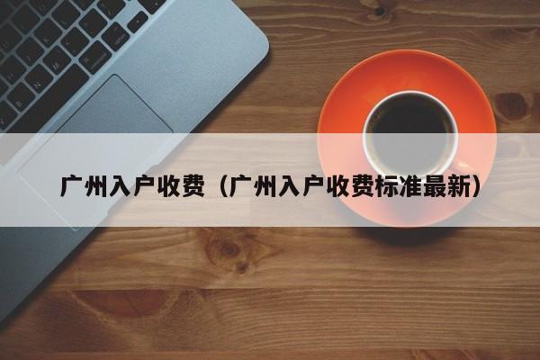 广州入户收费（广州入户收费标准最新）