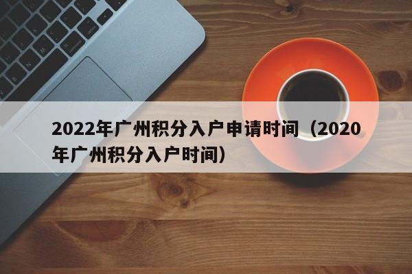 2022年广州积分入户申请时间（2020年广州积分入户时间）