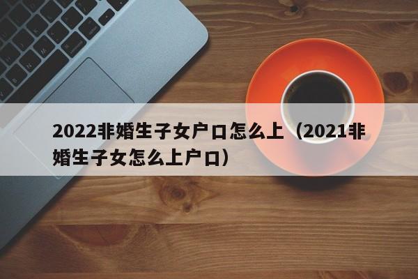 2022非婚生子女户口怎么上（2021非婚生子女怎么上户口）