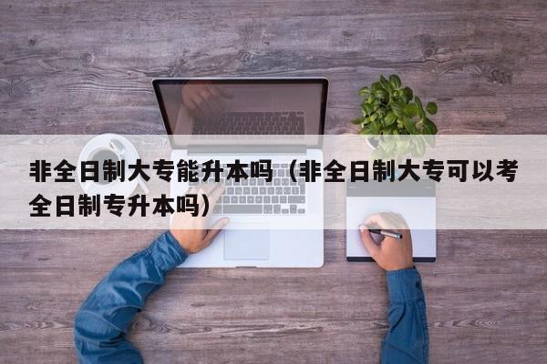 非全日制大专能升本吗（非全日制大专可以考全日制专升本吗）