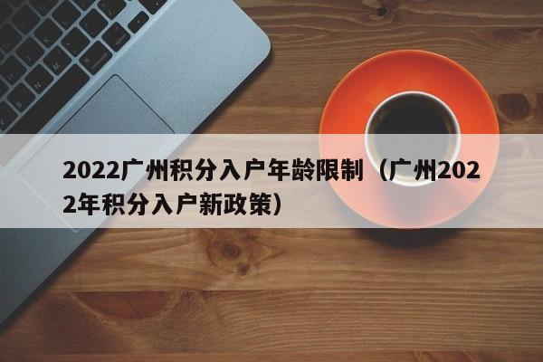 2022广州积分入户年龄限制（广州2022年积分入户新政策）