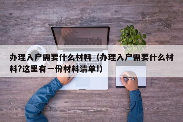 办理入户需要什么材料（办理入户需要什么材料?这里有一份材料清单!）