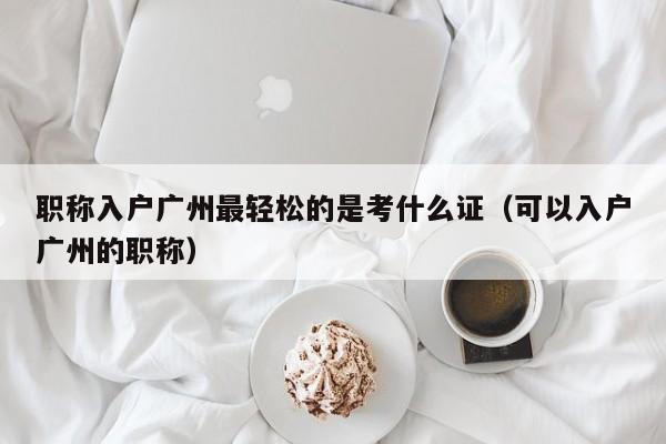 职称入户广州最轻松的是考什么证（可以入户广州的职称）