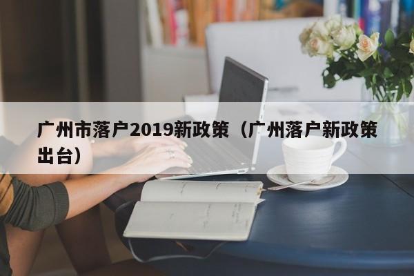 广州市落户2019新政策（广州落户新政策出台）