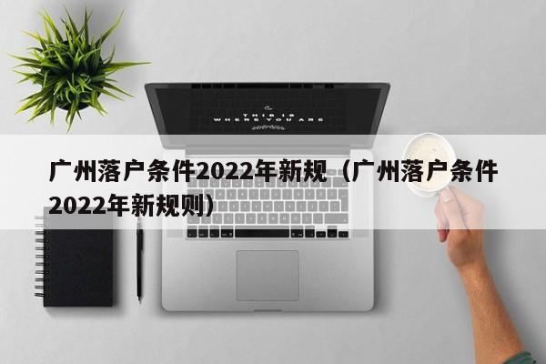 广州落户条件2022年新规（广州落户条件2022年新规则）