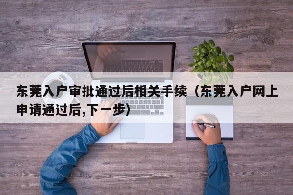 东莞入户审批通过后相关手续（东莞入户网上申请通过后,下一步）