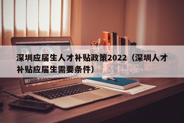 深圳应届生人才补贴政策2022（深圳人才补贴应届生需要条件）