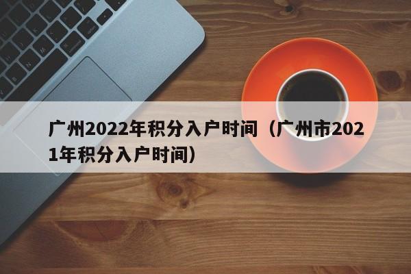 广州2022年积分入户时间（广州市2021年积分入户时间）