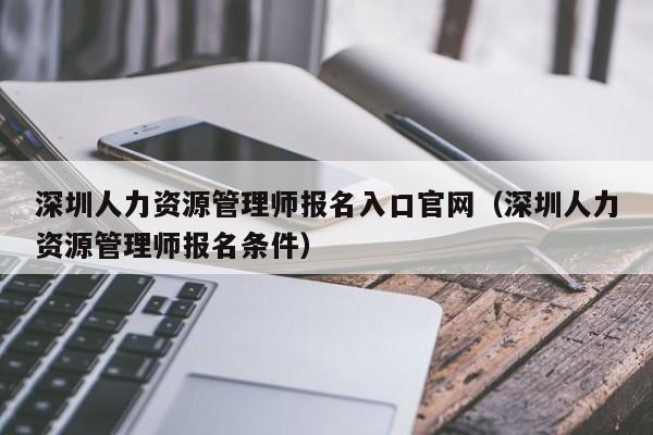 深圳人力资源管理师报名入口官网（深圳人力资源管理师报名条件）