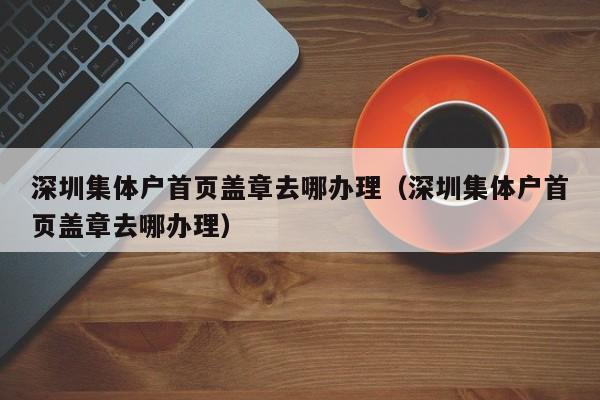 深圳集体户首页盖章去哪办理（深圳集体户首页盖章去哪办理）